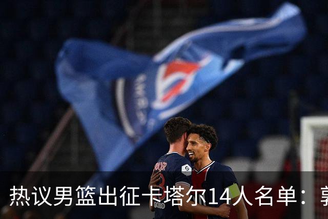 热议男篮出征卡塔尔14人名单：郭士强带7后卫仍难让球迷“放心”